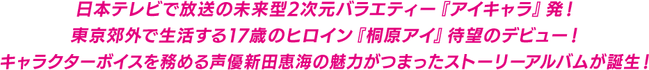 日本テレビで放送の未来型2次元バラエティー『アイキャラ』発！東京郊外で生活する17歳のヒロイン『桐原アイ』待望のデビュー！キャラクターボイスを務める声優新田恵海の魅力がつまったストーリーアルバムが誕生！