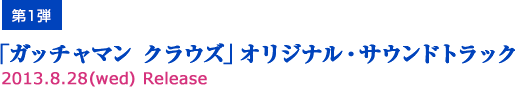 第1弾「ガッチャマン クラウズ」オリジナル・サウンドトラック2013.8.28（wed）Release