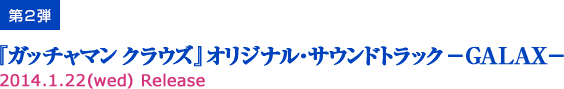 第2弾『ガッチャマン クラウズ』オリジナル・サウンドトラック―GALAX―2014.1.22(wed) Release