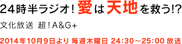 24時半ラジオ！愛は天地を救う！？ 文化放送 超！A&G+ 2014年10月9日より 毎週木曜日 24:30～25:00 放送