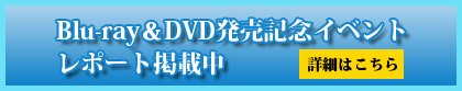 Blu-ray＆DVD発売記念イベントレポート掲載中