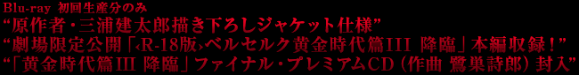 Blu-ray 初回生産分のみ“原作者・三浦建太郎描き下ろしジャケット仕様”“劇場限定公開「‹R-18版›ベルセルク黄金時代篇III 降臨」本編収録！”　“「黄金時代篇III　降臨」ファイナル・プレミアムCD（作曲　鷺巣詩郎）封入”