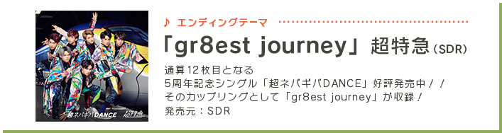 エンディングテーマ 「gr8est journey」超特急（SDR）4月26日（水）に通算12枚目となる5周年記念シングル「超ネバギバDANCE」発売決定！！ そのカップリングとして「gr8est journey」が収録！ 発売元:SDR