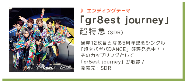 エンディングテーマ 「gr8est journey」超特急（SDR）4月26日（水）に通算12枚目となる5周年記念シングル「超ネバギバDANCE」発売決定！！ そのカップリングとして「gr8est journey」が収録！ 発売元:SDR