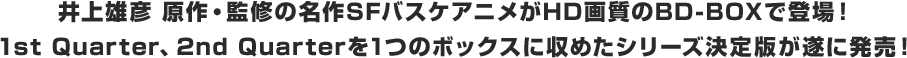 井上雄彦 原作・監修の名作SFバスケアニメがHD画質のBD-BOXで登場！
1st Quarter、2nd Quarterを1つのボックスに収めたシリーズ決定版が遂に発売！