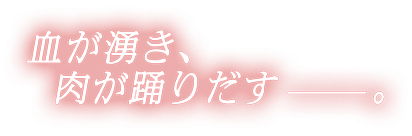 血が湧き、肉が踊りだす。