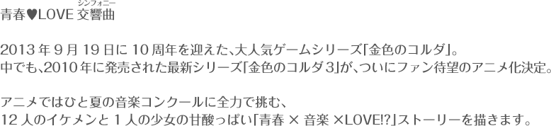 青春♥LOVE交響曲（シンフォニー） 2013年9月19日に10周年を迎えた、大人気ゲームシリーズ「金色のコルダ」。中でも、2010年に発売された最新シリーズ「金色のコルダ3」が、ついにファン待望のアニメ化決定。アニメではひと夏の音楽コンクールに全力で挑む、12人のイケメンと1人の少女の甘酸っぱい「青春×音楽×ＬＯＶＥ!?」ストーリーを描きます。