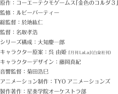 原作：コーエーテクモゲームス「金色のコルダ３」 監修：ルビーパーティー 総監督：於地紘仁 監督：名取孝浩  シリーズ構成：大知慶一郎 キャラクター原案：呉 由姫 「月刊LaLa」（白泉社刊） キャラクターデザイン：藤岡真紀 音響監督：菊田浩巳 アニメーション制作：TYOアニメーションズ 製作著作：星奏学院オーケストラ部