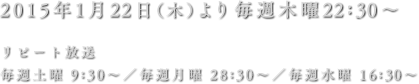 2015年1月22日（木）より毎週木曜22:30～ リピート放送 毎週土曜 9:30～／毎週月曜 28:30～／毎週水曜 16:30～