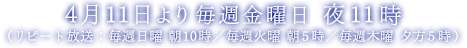 4月11日より毎週金曜日 夜11時 （リピート放送：毎週日曜 朝10時／毎週火曜 朝5時／毎週木曜 夕方5時）