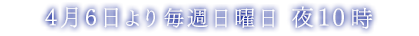4月6日より毎週日曜日 夜10時