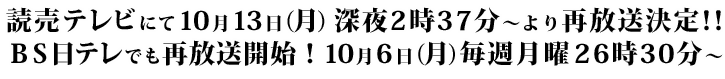 読売テレビにて10月13日（月）深夜2時37分～より再放送決定！！BS日テレでも再放送開始！10月6日（月）毎週月曜 26時30分～