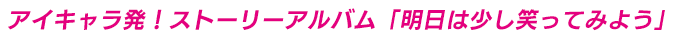 アイキャラ発！ストーリーアルバム「明日は少し笑ってみよう」