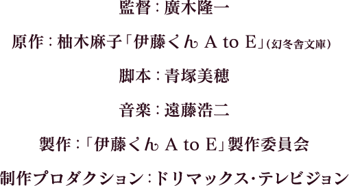 監督：廣木隆一　原作：柚木麻子「伊藤くん A to E」（幻冬舎文庫）　脚本：青塚美穂　音楽：遠藤浩二　製作：「伊藤くん A to E」製作委員会　制作プロダクション：ドリマックス・テレビジョン