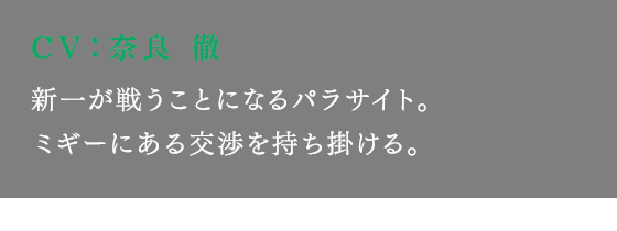 新一が戦うことになるパラサイト。ミギーにある交渉を持ち掛ける。