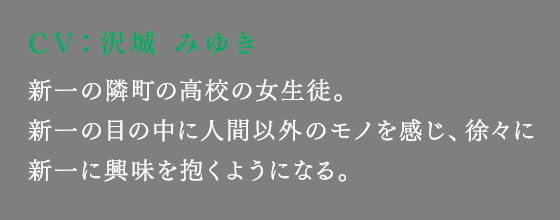 新一の隣町の高校の女生徒。新一の目の中に人間以外のモノを感じ、徐々に新一に興味を抱くようになる。
