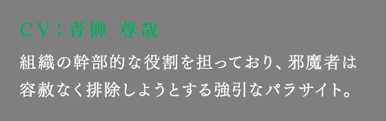組織の幹部的な役割を担っており、邪魔者は容赦なく排除しようとする強引なパラサイト。