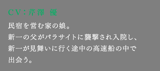 民宿を営む家の娘。新一の父がパラサイトに襲撃され入院し、新一が見舞いに行く途中の高速船の中で出会う。