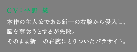 本作の主人公である新一の右腕から侵入し、脳を奪おうとするが失敗。そのまま新一の右腕にとりついたパラサイト。