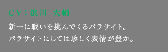 新一に戦いを挑んでくるパラサイト。パラサイトにしては珍しく表情が豊か。