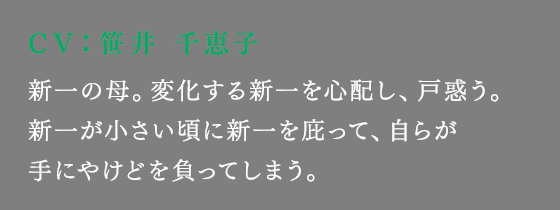 新一の母。変化する新一を心配し、戸惑う。新一が小さい頃に新一を庇って、自らが手にやけどを負ってしまう。