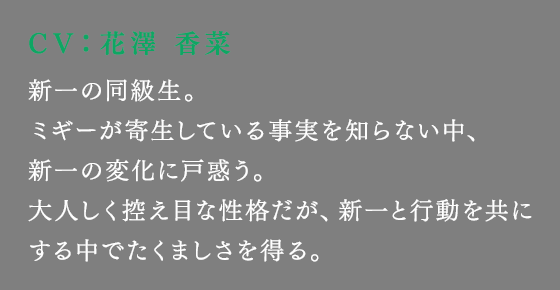新一の同級生。ミギーが寄生している事実を知らない中、新一の変化に戸惑う。大人しく控え目な性格だが、新一と行動を共にする中でたくましさを得る。