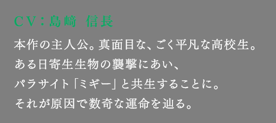 本作の主人公。真面目な、ごく平凡な高校生。ある日寄生生物の襲撃にあい、パラサイト「ミギー」と共生することに。それが原因で数奇な運命を辿る。