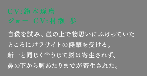 自殺を試み、崖の上で物思いにふけっていたところにパラサイトの襲撃を受ける。新一と同じく辛うじて脳は寄生されず、鼻の下から胸あたりまでが寄生された。