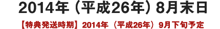 2014年（平成26年）8月末日予定【特典発送時期】2014年（平成26年）9月下旬予定