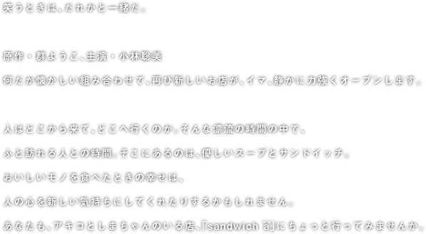 笑うときは、だれかと一緒だ。  原作・群ようこ、主演・小林聡美 何だか懐かしい組み合わせで、再び新しいお店が、イマ、静かに力強くオープンします。  人はどこから来て、どこへ行くのか。そんな漂流の時間の中で、 ふと訪れる人との時間。そこにあるのは、優しいスープとサンドイッチ。 おいしいモノを食べたときの幸せは、 人の心を新しい気持ちにしてくれたりするかもしれません。 あなたも、アキコとしまちゃんのいる店、「sandwich a」にちょっと行ってみませんか。