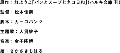 原作：群ようこ「パンとスープとネコ日和」（ハルキ文庫 刊） 監督：松本佳奈 脚本：カーゴパンツ 主題歌：大貫妙子 音楽：金子隆博 絵：さかざきちはる