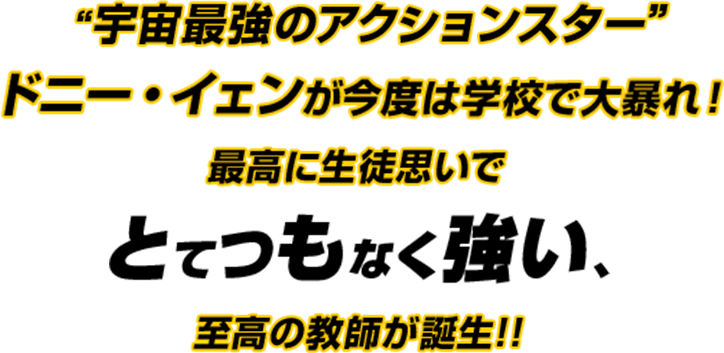  “宇宙最強のアクションスター”ドニー・イェンが今度は学校で大暴れ！
                        最高に生徒思いでとてつもなく強い、至高の教師が誕生!!