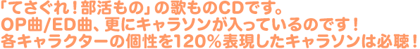 「てさぐれ！部活もの」の歌ものCDです。OP曲/ED曲、更にキャラソンが入っているのです！各キャラクターの個性を120％表現したキャラソンは必聴！