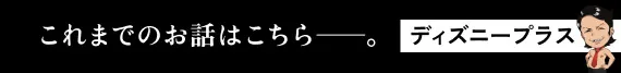 これまでのお話はこちら──。 ディズニープラス