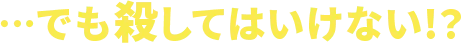 ・・・でも殺してはいけない！？