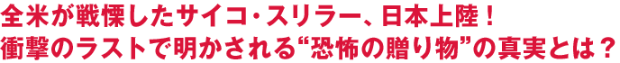 全米が戦慄したサイコ・スリラー、日本上陸！
衝撃のラストで明かされる“恐怖の贈り物”の真実とは？