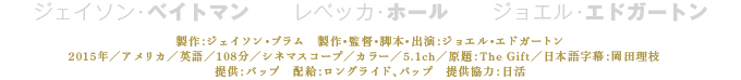 製作：ジェイソン・ブラム　製作・監督・脚本・出演：ジョエル・エドガートン 2015年／アメリカ／英語／108分／シネマスコープ／カラー／5.1ch／原題：The Gift／日本語字幕：岡田理枝 提供：バップ　配給：ロングライド、バップ　提供協力：日活