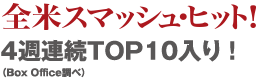 全米スマッシュ・ヒット！4週連続TOP10入り！（Box Office調べ）