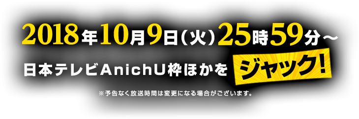 2018年10月9日(火) 25:59〜　日本テレビAnichU枠ほかをジャック！ ※予告なく放送時間は変更になる場合がございます。
