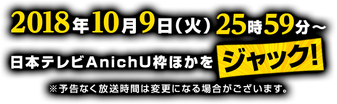 2018年10月9日(火) 25:59〜　日本テレビAnichU枠ほかをジャック！ ※予告なく放送時間は変更になる場合がございます。